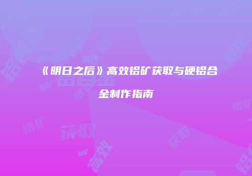 《明日之后》高效铝矿获取与硬铝合金制作指南