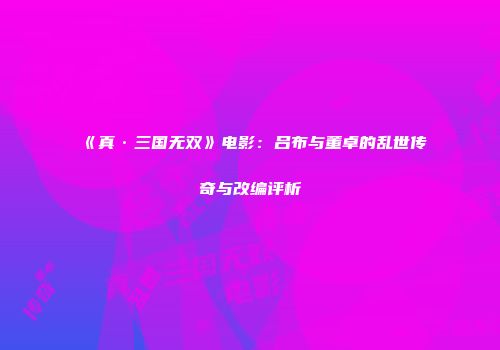 《真·三国无双》电影：吕布与董卓的乱世传奇与改编评析