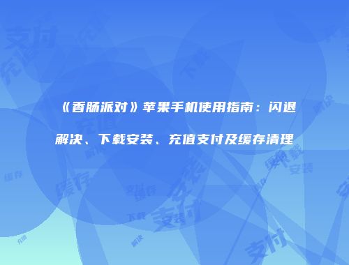 《香肠派对》苹果手机使用指南：闪退解决、下载安装、充值支付及缓存清理
