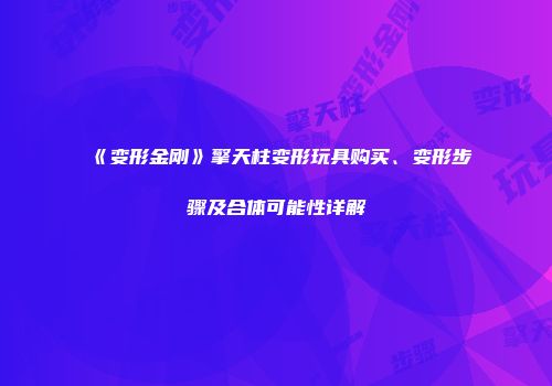 《变形金刚》擎天柱变形玩具购买、变形步骤及合体可能性详解