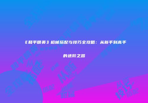 《和平精英》枪械搭配与技巧全攻略：从新手到高手的进阶之路