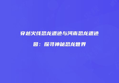 穿越火线恐龙遗迹与河南恐龙遗迹园：探寻神秘恐龙世界
