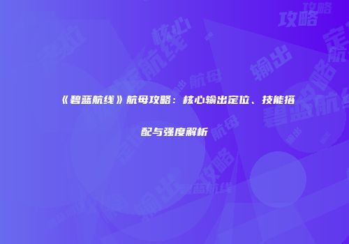 《碧蓝航线》航母攻略：核心输出定位、技能搭配与强度解析