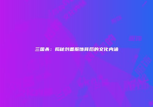 三国杀：揭秘刘备服饰背后的文化内涵