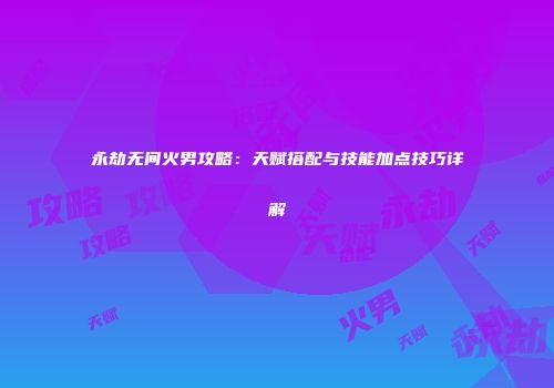 永劫无间火男攻略：天赋搭配与技能加点技巧详解