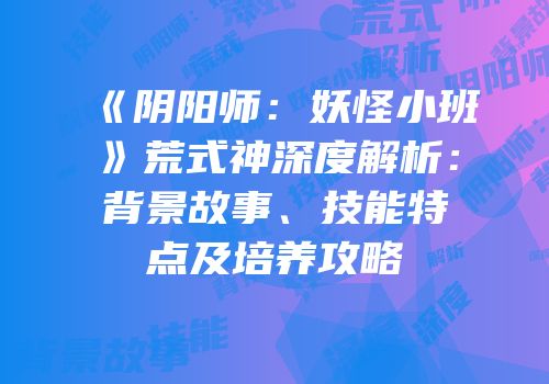 《阴阳师：妖怪小班》荒式神深度解析：背景故事、技能特点及培养攻略