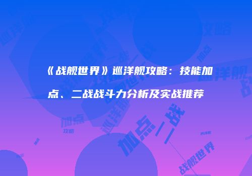 《战舰世界》巡洋舰攻略：技能加点、二战战斗力分析及实战推荐