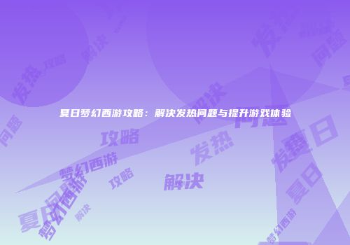 夏日梦幻西游攻略：解决发热问题与提升游戏体验