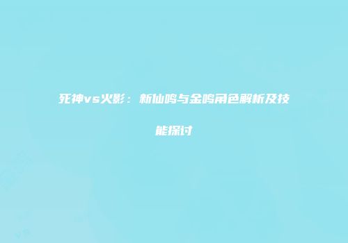 死神vs火影：新仙鸣与金鸣角色解析及技能探讨