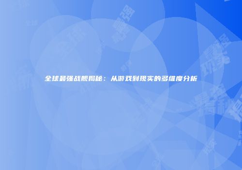 全球最强战舰揭秘：从游戏到现实的多维度分析