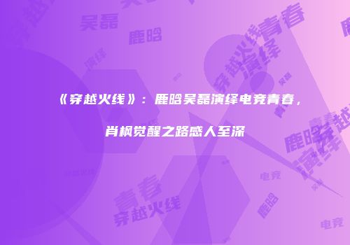 《穿越火线》：鹿晗吴磊演绎电竞青春，肖枫觉醒之路感人至深