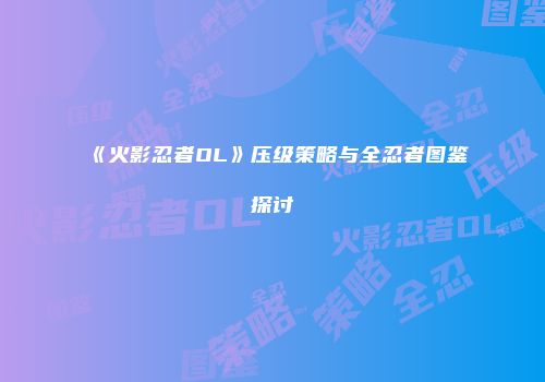 《火影忍者OL》压级策略与全忍者图鉴探讨