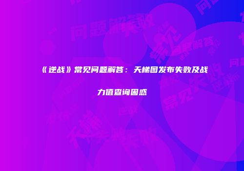 《逆战》常见问题解答：天梯图发布失败及战力值查询困惑