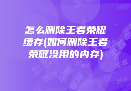 怎么删除王者荣耀缓存(如何删除王者荣耀没用的内存)