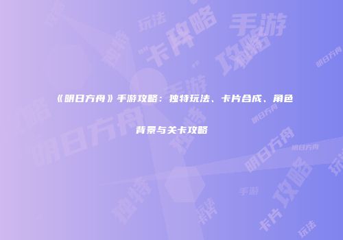 《明日方舟》手游攻略：独特玩法、卡片合成、角色背景与关卡攻略