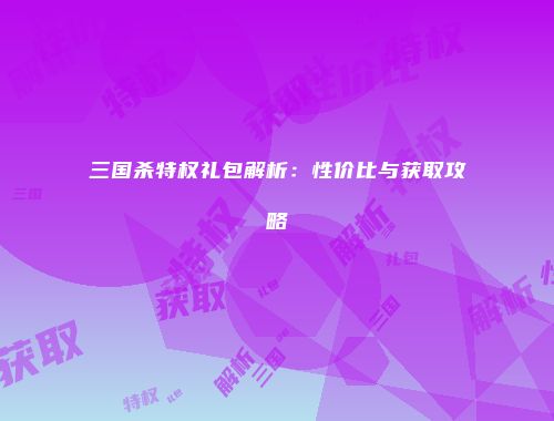三国杀特权礼包解析：性价比与获取攻略