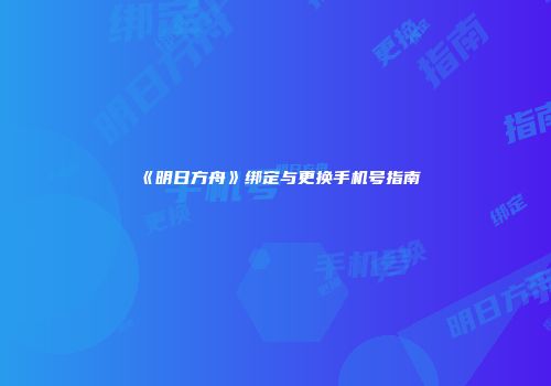 《明日方舟》绑定与更换手机号指南