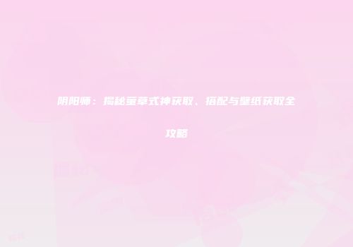 阴阳师：揭秘萤草式神获取、搭配与壁纸获取全攻略