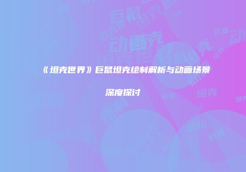 《坦克世界》巨鼠坦克绘制解析与动画场景深度探讨