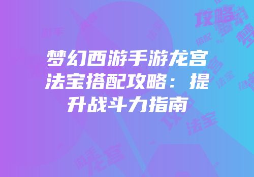 梦幻西游手游龙宫法宝搭配攻略：提升战斗力指南
