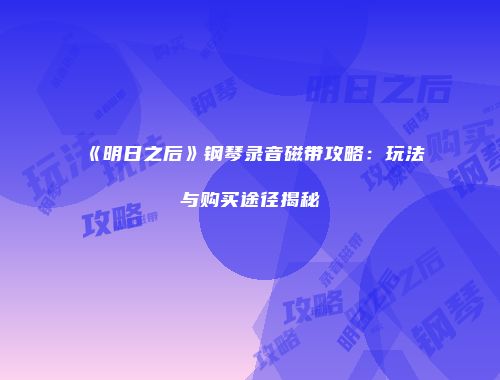 《明日之后》钢琴录音磁带攻略：玩法与购买途径揭秘