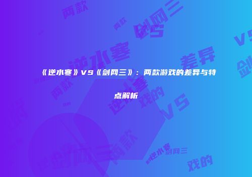 《逆水寒》VS《剑网三》：两款游戏的差异与特点解析