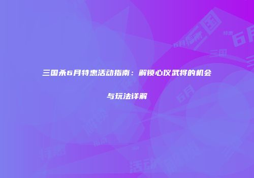 三国杀6月特惠活动指南：解锁心仪武将的机会与玩法详解