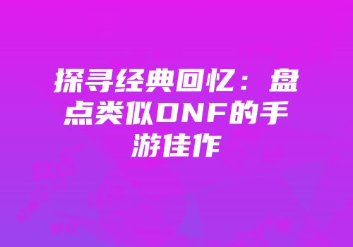 探寻经典回忆：盘点类似DNF的手游佳作