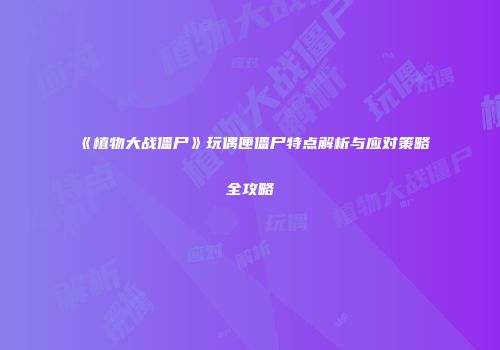 《植物大战僵尸》玩偶匣僵尸特点解析与应对策略全攻略