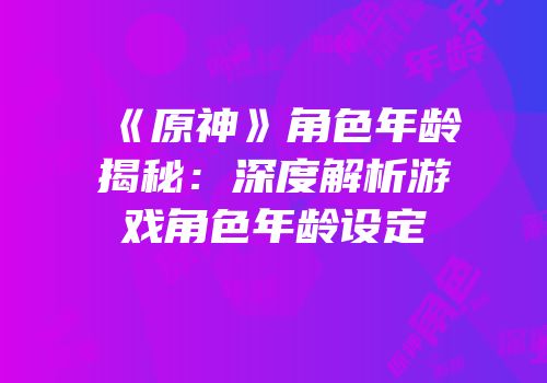 《原神》角色年龄揭秘：深度解析游戏角色年龄设定