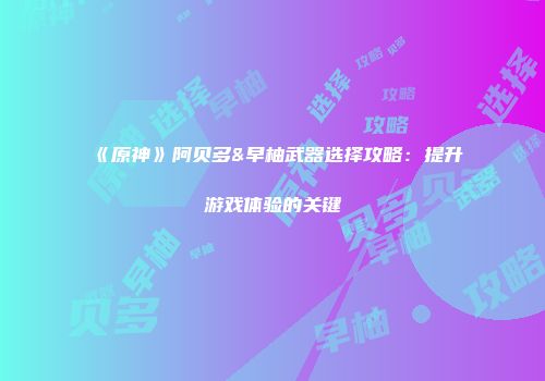 《原神》阿贝多&早柚武器选择攻略：提升游戏体验的关键
