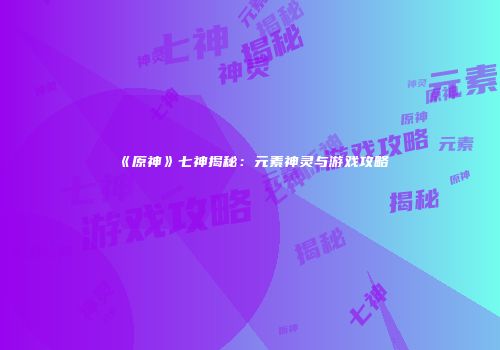 《原神》七神揭秘：元素神灵与游戏攻略