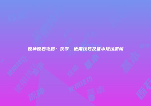 原神原石攻略：获取、使用技巧及基本玩法解析