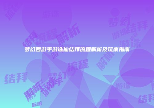 梦幻西游手游诛仙结拜流程解析及玩家指南