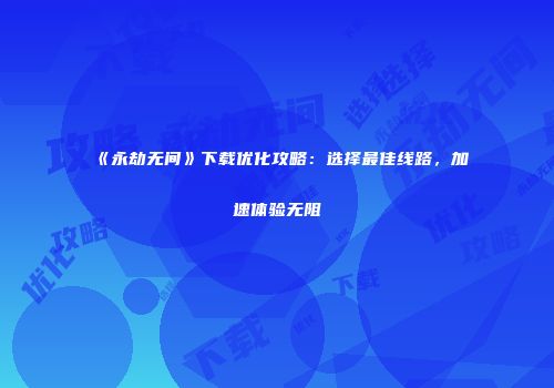 《永劫无间》下载优化攻略：选择最佳线路，加速体验无阻