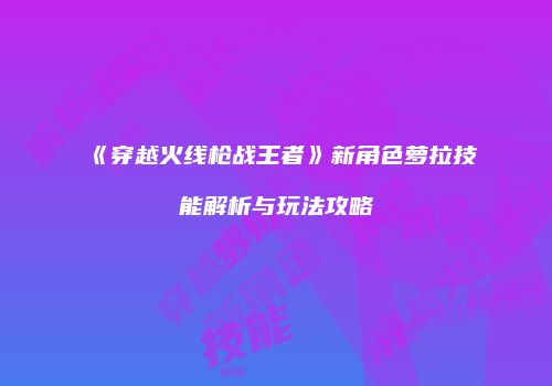 《穿越火线枪战王者》新角色萝拉技能解析与玩法攻略