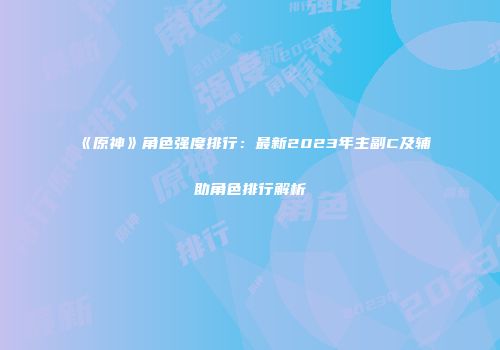 《原神》角色强度排行：最新2023年主副C及辅助角色排行解析