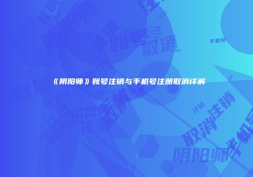 《阴阳师》账号注销与手机号注册取消详解