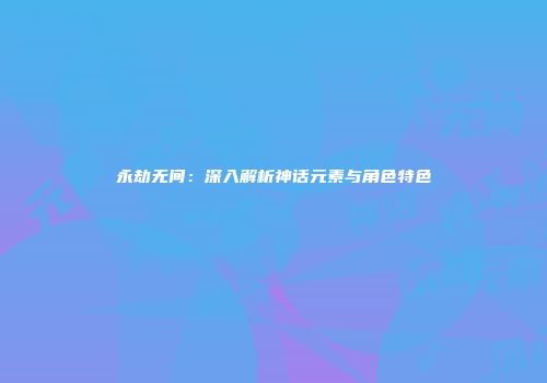 永劫无间：深入解析神话元素与角色特色