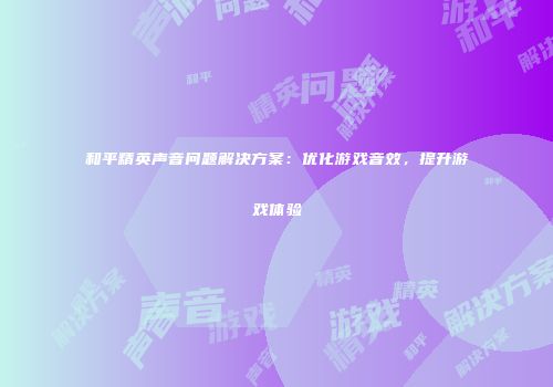 和平精英声音问题解决方案：优化游戏音效，提升游戏体验