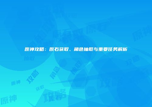原神攻略：原石获取、角色抽取与重要任务解析
