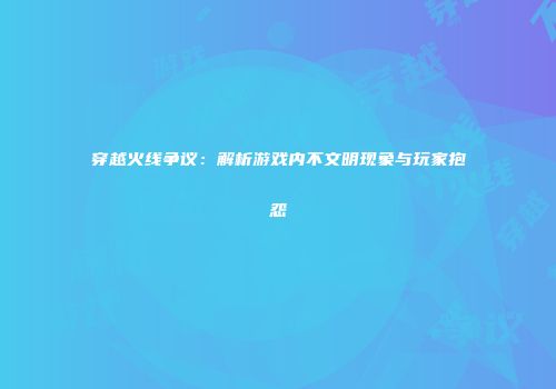 穿越火线争议：解析游戏内不文明现象与玩家抱怨