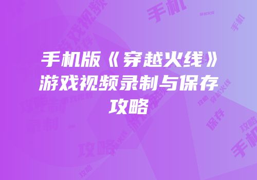 手机版《穿越火线》游戏视频录制与保存攻略