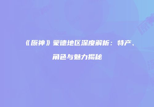 《原神》蒙德地区深度解析：特产、角色与魅力揭秘
