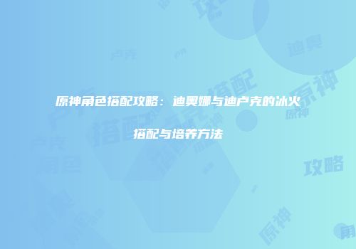 原神角色搭配攻略：迪奥娜与迪卢克的冰火搭配与培养方法