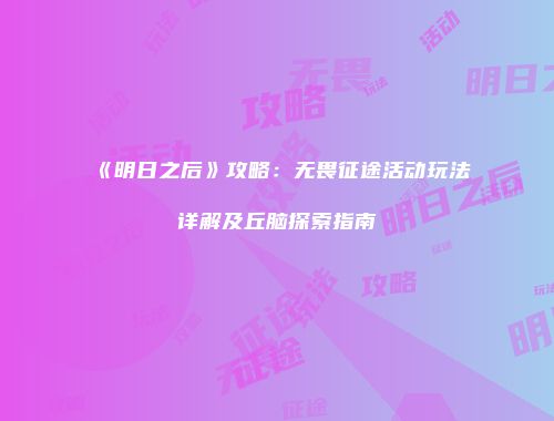 《明日之后》攻略：无畏征途活动玩法详解及丘脑探索指南