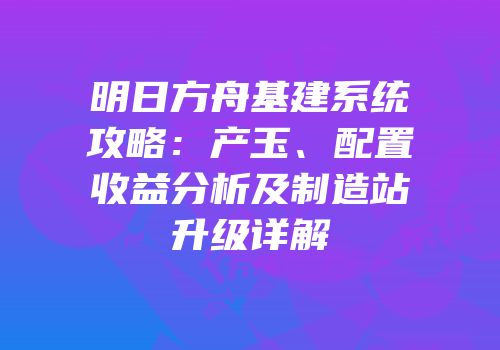 明日方舟基建系统攻略：产玉、配置收益分析及制造站升级详解