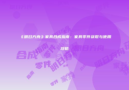 《明日方舟》家具合成指南：家具零件获取与使用攻略