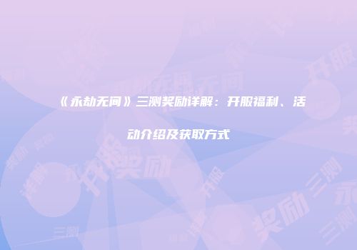 《永劫无间》三测奖励详解：开服福利、活动介绍及获取方式