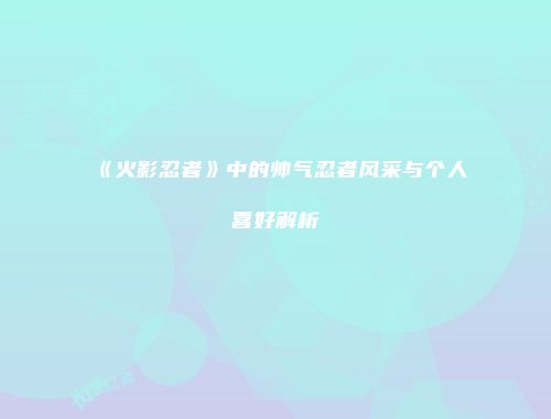 《火影忍者》中的帅气忍者风采与个人喜好解析